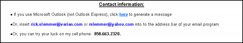 Text Box: Contact information: If you use Microsoft Outlook (not Outlook Express), click here to generate a message Or, insert rick.slemmer@varian.com or rslemmer@yahoo.com into to the address bar of your email program Or, you can try your luck on my cell phone:  858.663.2320.  Voice or text.Or, find me on WhatsApp, Viber, or Signal.  I try to stay off FaceBook / Messenger but I do have an account there.