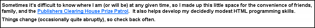 Text Box: Sometimes its difficult to know where I am (or will be) at any given time, so I made up this little space for the convenience of friends, family, and the Publishers Clearing House Prize Patrol.  It also helps develop my decidedly modest HTML programming skills.Things change (occasionally quite abruptly), so check back often.  